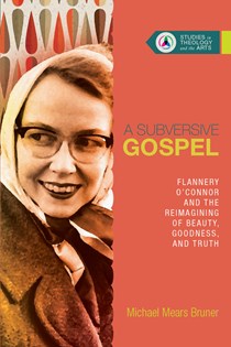 A Subversive Gospel: Flannery O'Connor and the Reimagining of Beauty, Goodness, and Truth, By Michael Mears Bruner