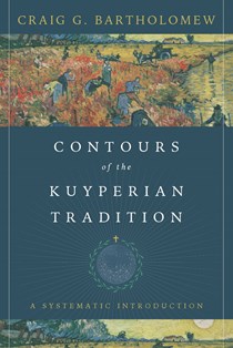 Contours of the Kuyperian Tradition: A Systematic Introduction, By Craig G. Bartholomew