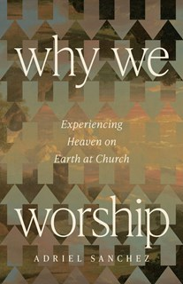Why We Worship: Experiencing Heaven on Earth at Church, By Adriel Sanchez