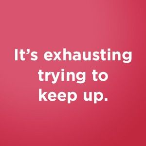 It's exhausting trying to keep up.