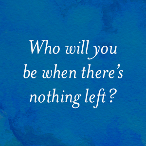 Who will you be when there's nothing left?
